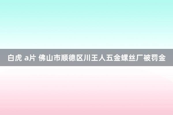 白虎 a片 佛山市顺德区川王人五金螺丝厂被罚金