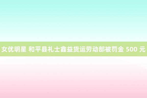 女优明星 和平县礼士鑫益货运劳动部被罚金 500 元