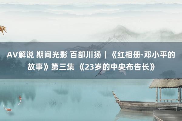 AV解说 期间光影 百部川扬｜《红相册·邓小平的故事》第三集 《23岁的中央布告长》