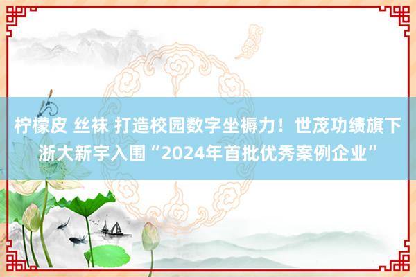 柠檬皮 丝袜 打造校园数字坐褥力！世茂功绩旗下浙大新宇入围“2024年首批优秀案例企业”