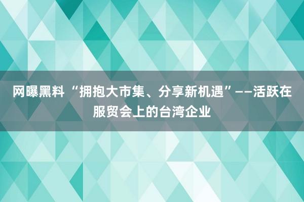 网曝黑料 “拥抱大市集、分享新机遇”——活跃在服贸会上的台湾企业