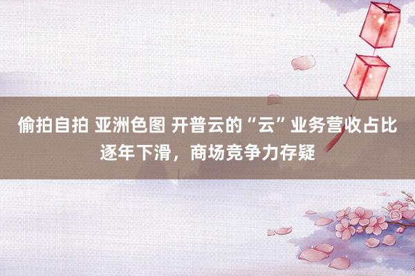 偷拍自拍 亚洲色图 开普云的“云”业务营收占比逐年下滑，商场竞争力存疑