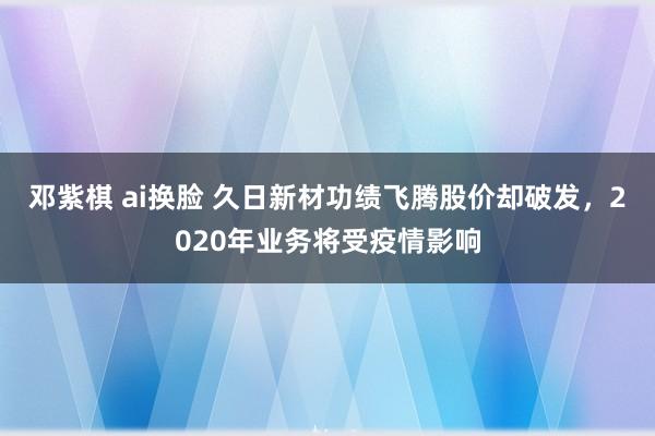 邓紫棋 ai换脸 久日新材功绩飞腾股价却破发，2020年业务