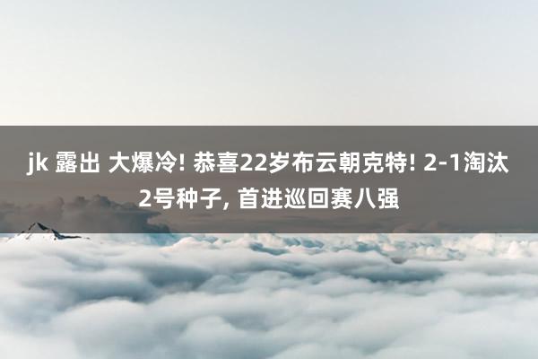 jk 露出 大爆冷! 恭喜22岁布云朝克特! 2-1淘汰2号种子， 首进巡回赛八强