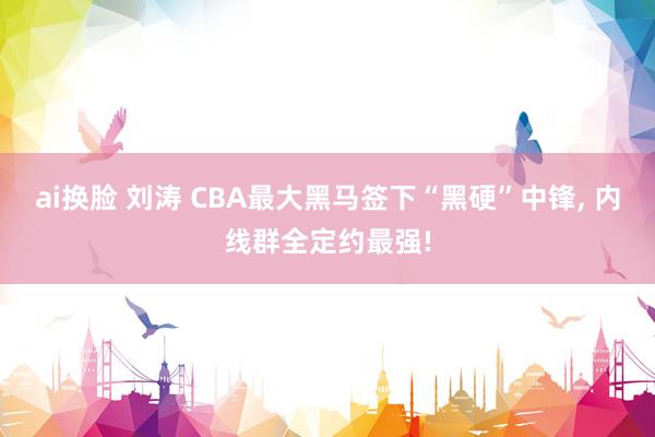 ai换脸 刘涛 CBA最大黑马签下“黑硬”中锋， 内线群全定约最强!