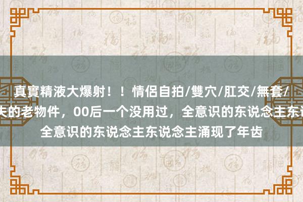 真實精液大爆射！！情侶自拍/雙穴/肛交/無套/大量噴精 六个散失的老物件，00后一个没用过，全意识的东说念主东说念主涌现了年齿