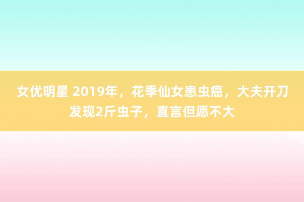 女优明星 2019年，花季仙女患虫癌，大夫开刀发现2斤虫子，直言但愿不大