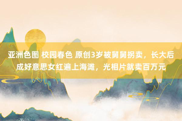 亚洲色图 校园春色 原创3岁被舅舅拐卖，长大后成好意思女红遍上海滩，光相片就卖百万元