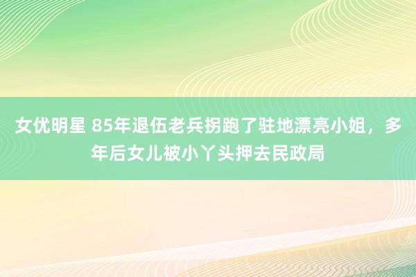 女优明星 85年退伍老兵拐跑了驻地漂亮小姐，多年后女儿被小丫头押去民政局