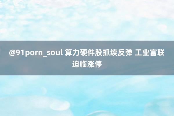 @91porn_soul 算力硬件股抓续反弹 工业富联迫临涨停