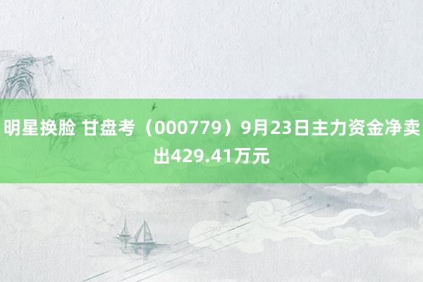 明星换脸 甘盘考（000779）9月23日主力资金净卖出429.41万元