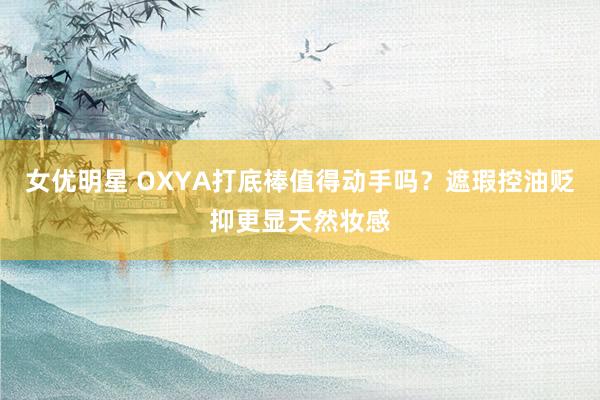 女优明星 OXYA打底棒值得动手吗？遮瑕控油贬抑更显天然妆感