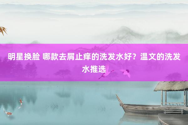 明星换脸 哪款去屑止痒的洗发水好？温文的洗发水推选