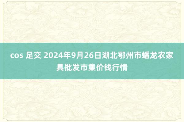 cos 足交 2024年9月26日湖北鄂州市蟠龙农家具批发市集价钱行情