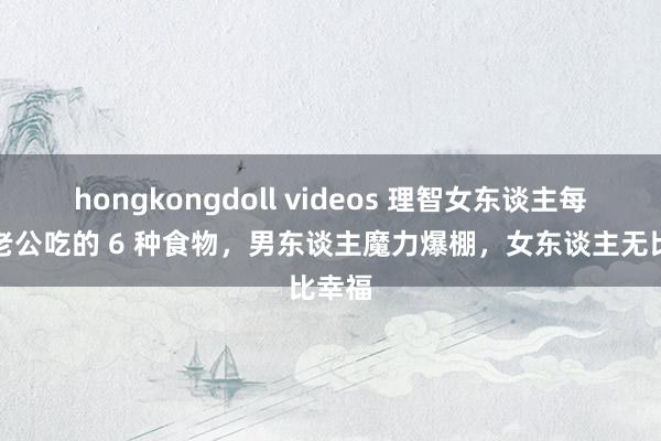 hongkongdoll videos 理智女东谈主每每给老公吃的 6 种食物，男东谈主魔力爆棚，女东谈主无比幸福