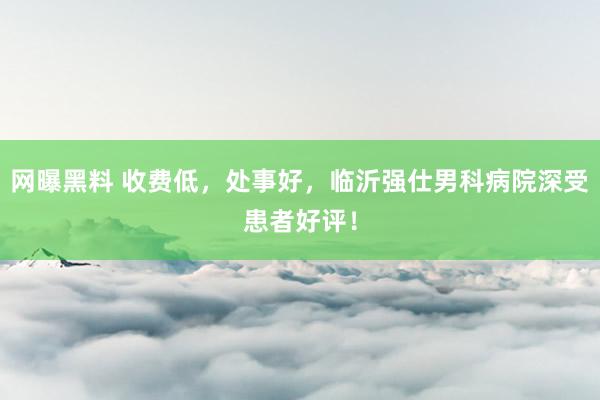 网曝黑料 收费低，处事好，临沂强仕男科病院深受患者好评！