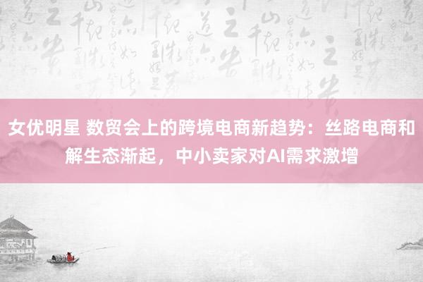 女优明星 数贸会上的跨境电商新趋势：丝路电商和解生态渐起，中小卖家对AI需求激增