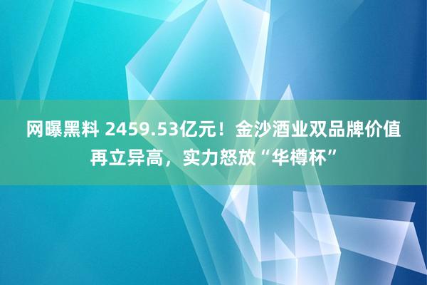 网曝黑料 2459.53亿元！金沙酒业双品牌价值再立异高，实力怒放“华樽杯”