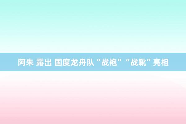 阿朱 露出 国度龙舟队“战袍”“战靴”亮相