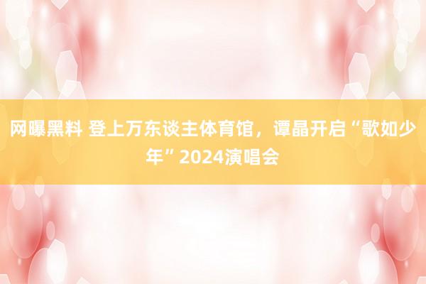 网曝黑料 登上万东谈主体育馆，谭晶开启“歌如少年”2024演唱会