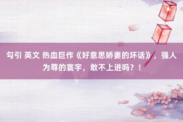 勾引 英文 热血巨作《好意思娇妻的坏话》，强人为尊的寰宇，敢不上进吗？！