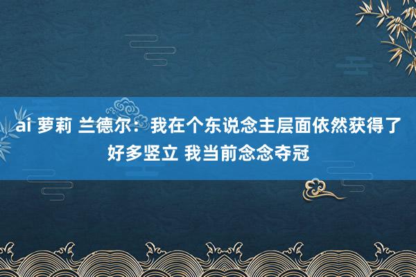 ai 萝莉 兰德尔：我在个东说念主层面依然获得了好多竖立 我当前念念夺冠