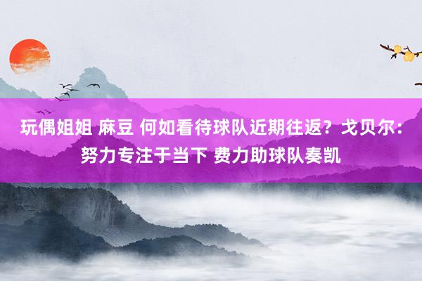 玩偶姐姐 麻豆 何如看待球队近期往返？戈贝尔：努力专注于当下 费力助球队奏凯