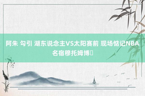 阿朱 勾引 湖东说念主VS太阳赛前 现场惦记NBA名宿穆托姆博️