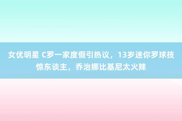 女优明星 C罗一家度假引热议，13岁迷你罗球技惊东谈主，乔治娜比基尼太火辣