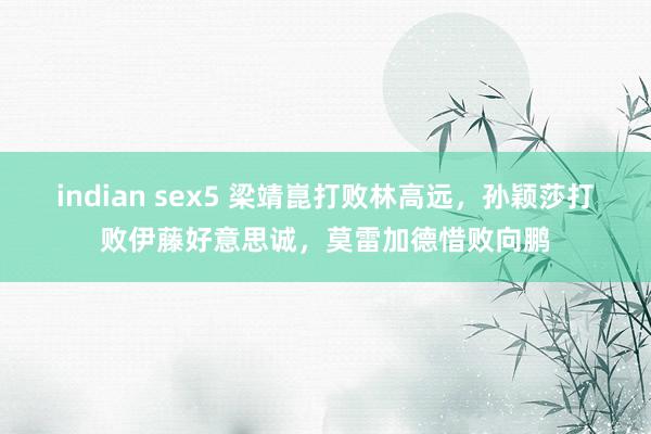 indian sex5 梁靖崑打败林高远，孙颖莎打败伊藤好意思诚，莫雷加德惜败向鹏