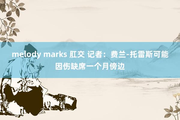 melody marks 肛交 记者：费兰-托雷斯可能因伤缺席一个月傍边