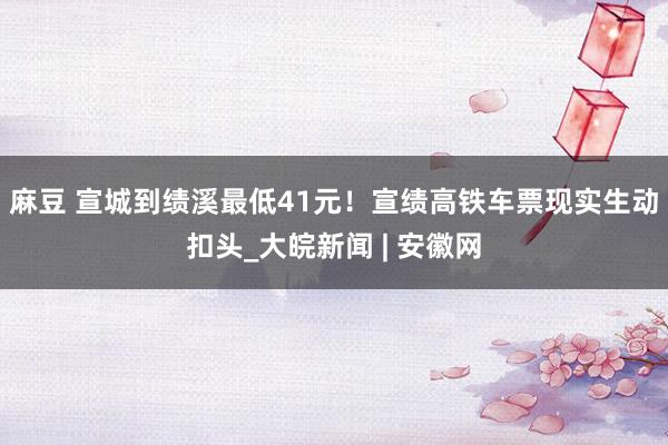 麻豆 宣城到绩溪最低41元！宣绩高铁车票现实生动扣头_大皖新闻 | 安徽网