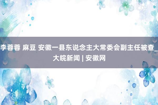 李蓉蓉 麻豆 安徽一县东说念主大常委会副主任被查_大皖新闻 | 安徽网