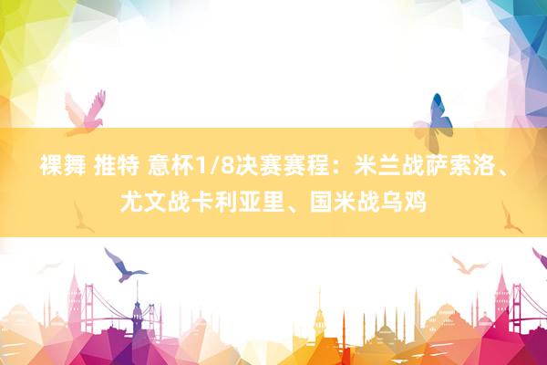 裸舞 推特 意杯1/8决赛赛程：米兰战萨索洛、尤文战卡利亚里、国米战乌鸡