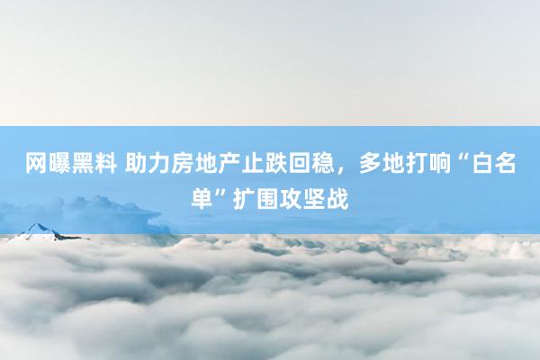 网曝黑料 助力房地产止跌回稳，多地打响“白名单”扩围攻坚战