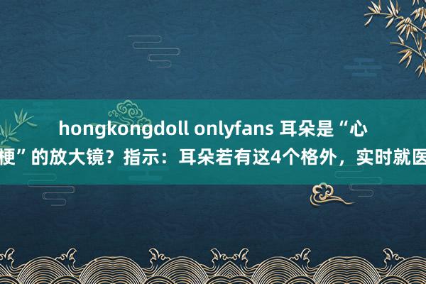 hongkongdoll onlyfans 耳朵是“心梗”的放大镜？指示：耳朵若有这4个格外，实时就医