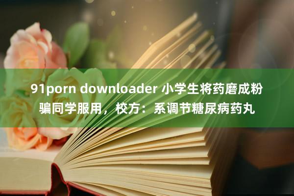 91porn downloader 小学生将药磨成粉骗同学服用，校方：系调节糖尿病药丸