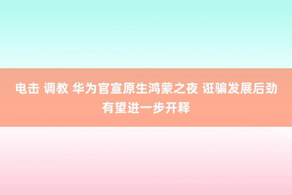 电击 调教 华为官宣原生鸿蒙之夜 诳骗发展后劲有望进一步开释