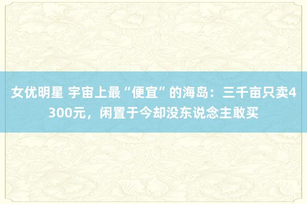 女优明星 宇宙上最“便宜”的海岛：三千亩只卖4300元，闲置于今却没东说念主敢买