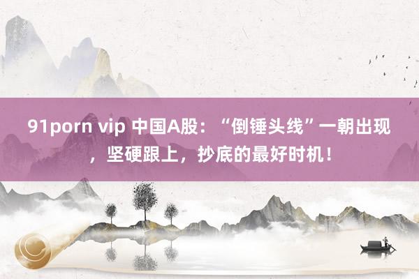 91porn vip 中国A股：“倒锤头线”一朝出现，坚硬跟上，抄底的最好时机！