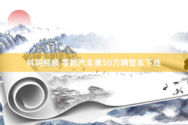 抖阴视频 零跑汽车第50万辆整车下线