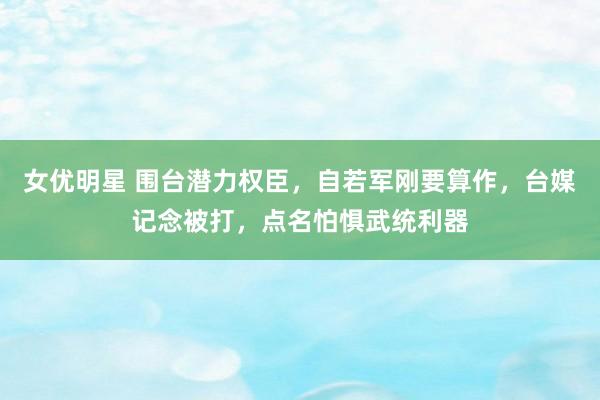 女优明星 围台潜力权臣，自若军刚要算作，台媒记念被打，点名怕惧武统利器