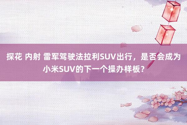 探花 内射 雷军驾驶法拉利SUV出行，是否会成为小米SUV的下一个操办样板？