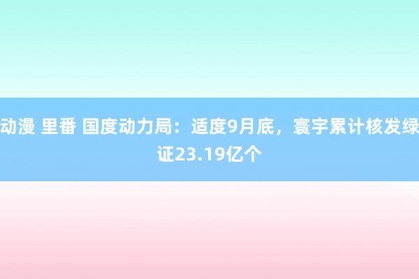 动漫 里番 国度动力局：适度9月底，寰宇累计核发绿证23.19亿个