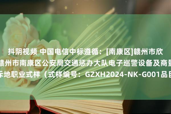 抖阴视频 中国电信中标遵循：[南康区]赣州市欣禾招标代理有限公司对于赣州市南康区公安局交通惩办大队电子巡警设备及商量配套平台斥地职业式样（式样编号：GZXH2024-NK-G001品目四）电子化公开招见解中标遵循公告