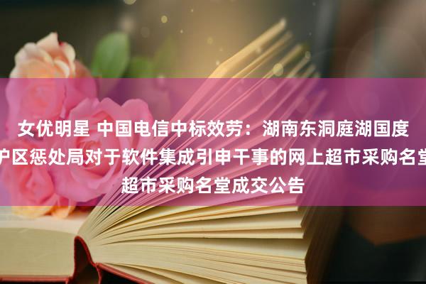 女优明星 中国电信中标效劳：湖南东洞庭湖国度级当然保护区惩处局对于软件集成引申干事的网上超市采购名堂成交公告