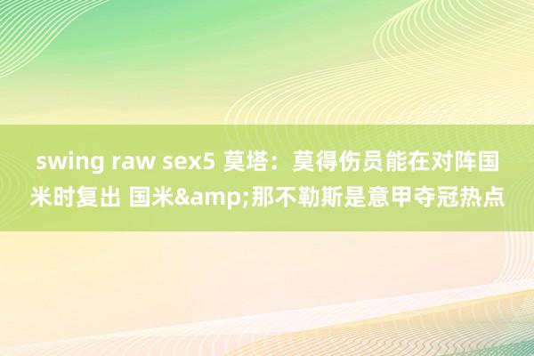 swing raw sex5 莫塔：莫得伤员能在对阵国米时复出 国米&那不勒斯是意甲夺冠热点