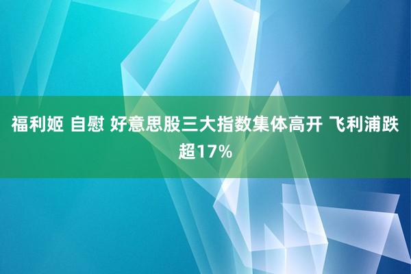 福利姬 自慰 好意思股三大指数集体高开 飞利浦跌超17%