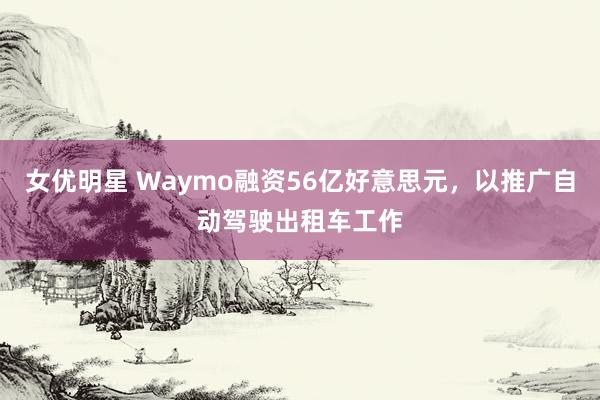 女优明星 Waymo融资56亿好意思元，以推广自动驾驶出租车工作