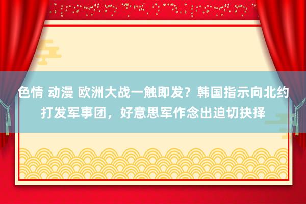 色情 动漫 欧洲大战一触即发？韩国指示向北约打发军事团，好意思军作念出迫切抉择